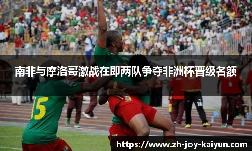 南非与摩洛哥激战在即两队争夺非洲杯晋级名额