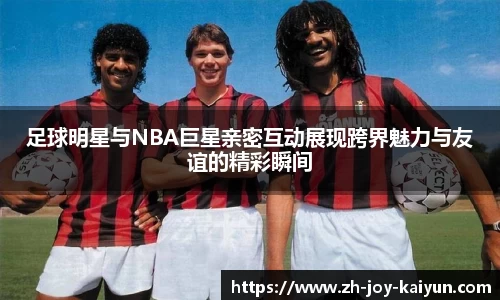 足球明星与NBA巨星亲密互动展现跨界魅力与友谊的精彩瞬间